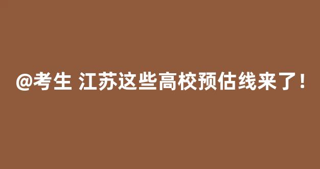 @考生 江苏这些高校预估线来了！