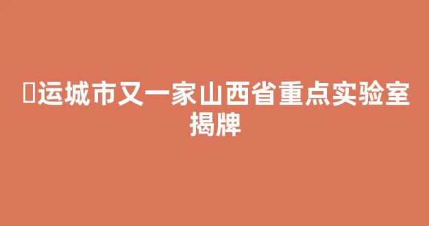 <b>​运城市又一家山西省重点实验室揭牌</b>