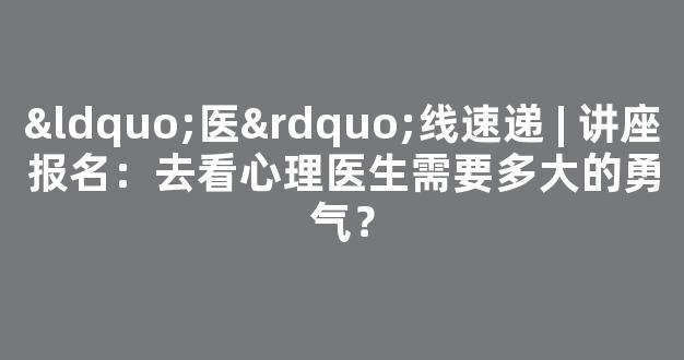 “医”线速递 | 讲座报名：去看心理医生需要多大的勇气？