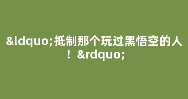 <b>“抵制那个玩过黑悟空的人！”</b>