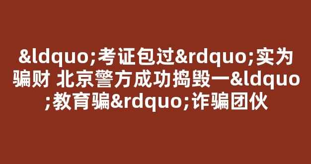 <b>“考证包过”实为骗财 北京警方成功捣毁一“教育骗”诈骗团伙</b>