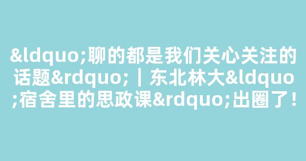 “聊的都是我们关心关注的话题”｜东北林大“宿舍里的思政课”出圈了！