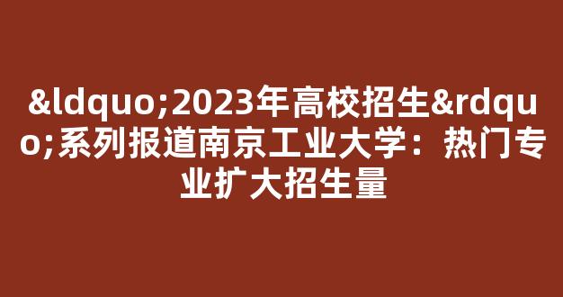 “2023年高校招生”系列报道南京工业大学：热门专业扩大招生量