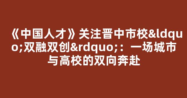 《中国人才》关注晋中市校“双融双创”：一场城市与高校的双向奔赴