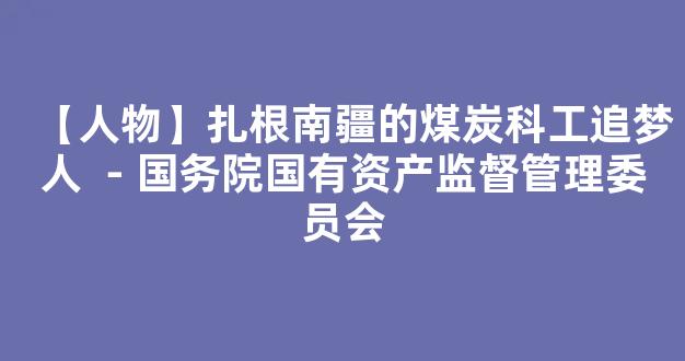 【人物】扎根南疆的煤炭科工追梦人 －国务院国有资产监督管理委员会