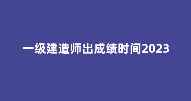 一级建造师出成绩时间2023