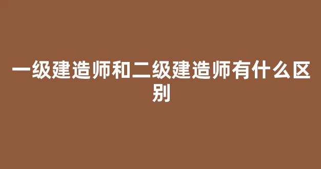 一级建造师和二级建造师有什么区别