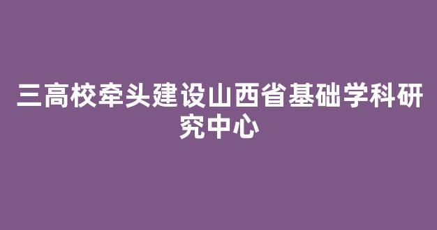 <b>三高校牵头建设山西省基础学科研究中心</b>