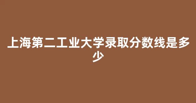 上海第二工业大学录取分数线是多少