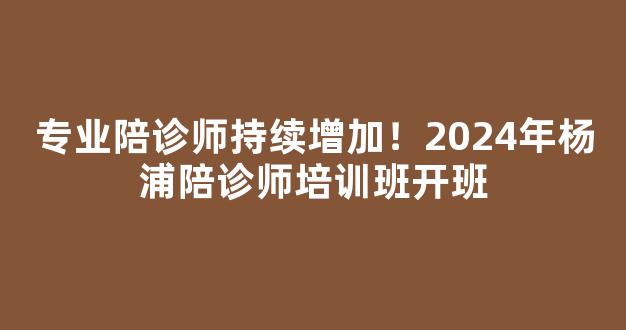 专业陪诊师持续增加！2024年杨浦陪诊师培训班开班