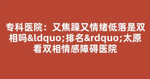 专科医院：又焦躁又情绪低落是双相吗“排名”太原看双相情感障碍医院