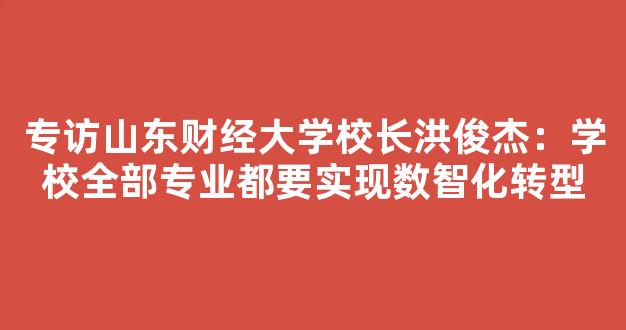 专访山东财经大学校长洪俊杰：学校全部专业都要实现数智化转型