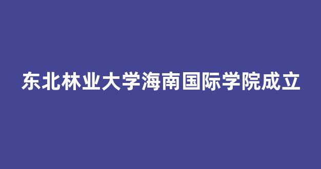 东北林业大学海南国际学院成立