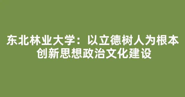 东北林业大学：以立德树人为根本 创新思想政治文化建设