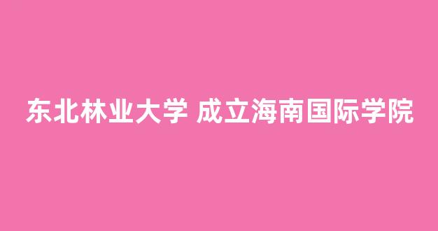 东北林业大学 成立海南国际学院