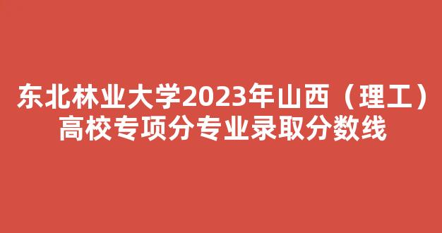 东北林业大学2023年山西（理工）高校专项分专业录取分数线