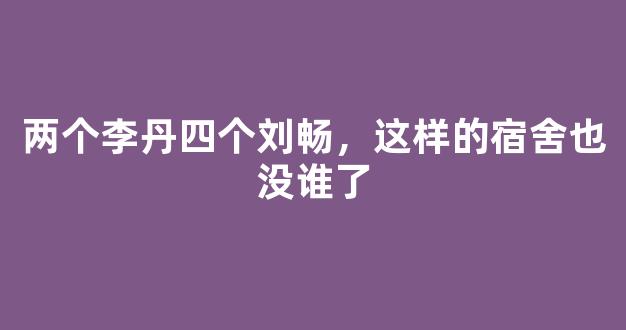 两个李丹四个刘畅，这样的宿舍也没谁了