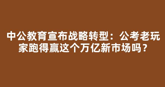 <b>中公教育宣布战略转型：公考老玩家跑得赢这个万亿新市场吗？</b>