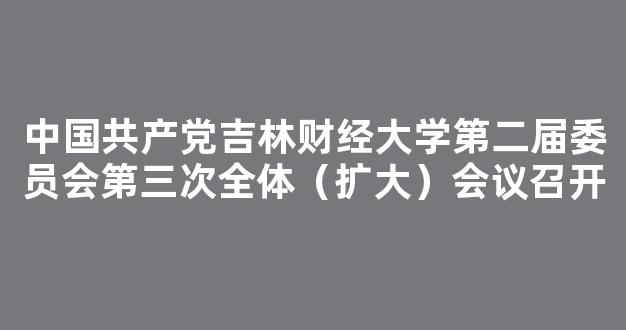 中国共产党吉林财经大学第二届委员会第三次全体（扩大）会议召开