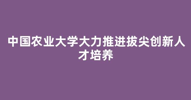 中国农业大学大力推进拔尖创新人才培养