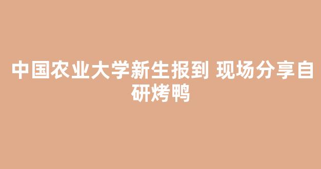 中国农业大学新生报到 现场分享自研烤鸭