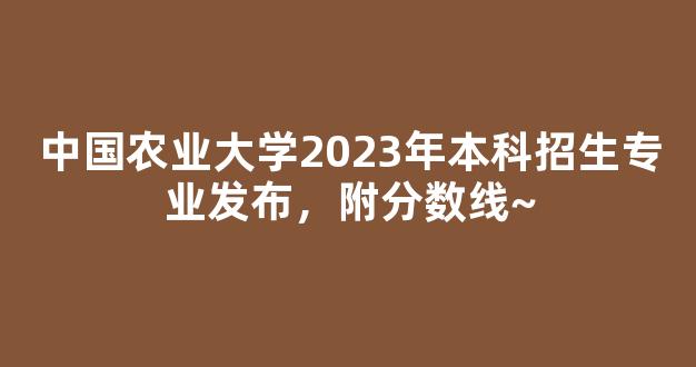 中国农业大学2023年本科招生专业发布，附分数线~