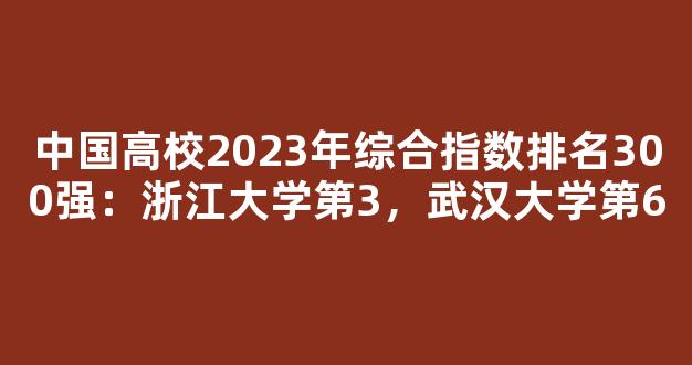 中国高校2023年综合指数排名300强：浙江大学第3，武汉大学第6