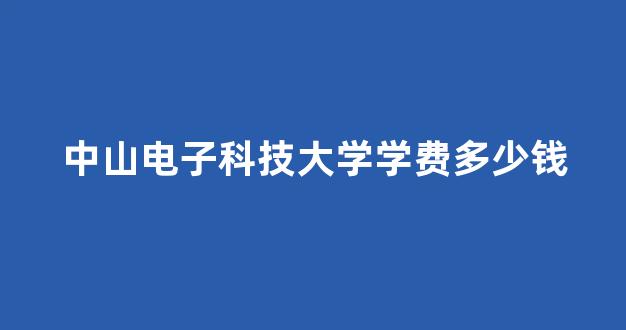 中山电子科技大学学费多少钱