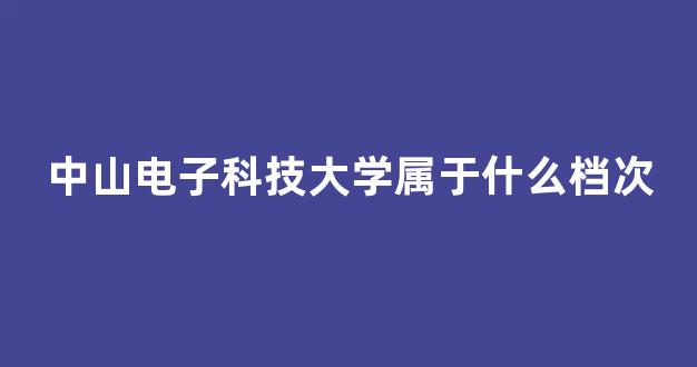 中山电子科技大学属于什么档次