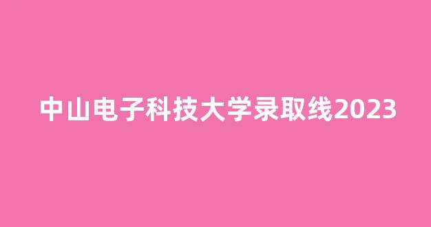 中山电子科技大学录取线2023