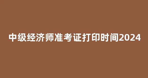 中级经济师准考证打印时间2024