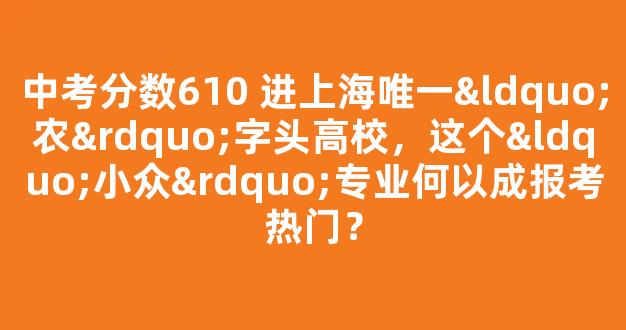 <b>中考分数610 进上海唯一“农”字头高校，这个“小众”专业何以成报考热门？</b>