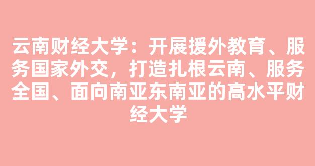 <b>云南财经大学：开展援外教育、服务国家外交，打造扎根云南、服务全国、面向南亚东南亚的高水平财经大学</b>