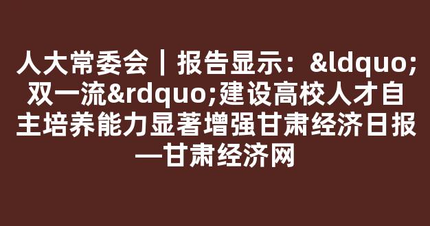 人大常委会｜报告显示：“双一流”建设高校人才自主培养能力显著增强甘肃经济日报―甘肃经济网