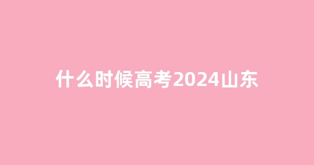 什么时候高考2024山东