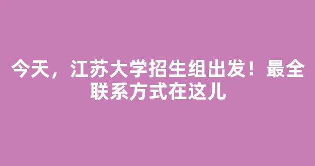 今天，江苏大学招生组出发！最全联系方式在这儿