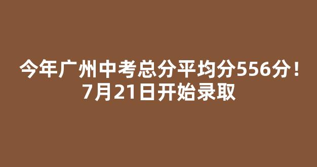 今年广州中考总分平均分556分！7月21日开始录取