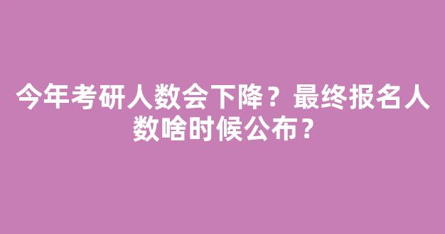 今年考研人数会下降？最终报名人数啥时候公布？