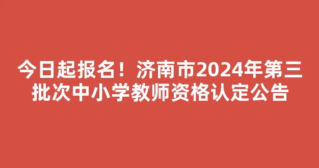 今日起报名！济南市2024年第三批次中小学教师资格认定公告