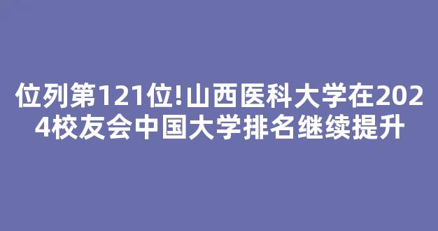 位列第121位!山西医科大学在2024校友会中国大学排名继续提升