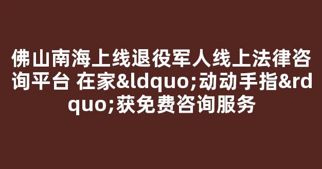 <b>佛山南海上线退役军人线上法律咨询平台 在家“动动手指”获免费咨询服务</b>