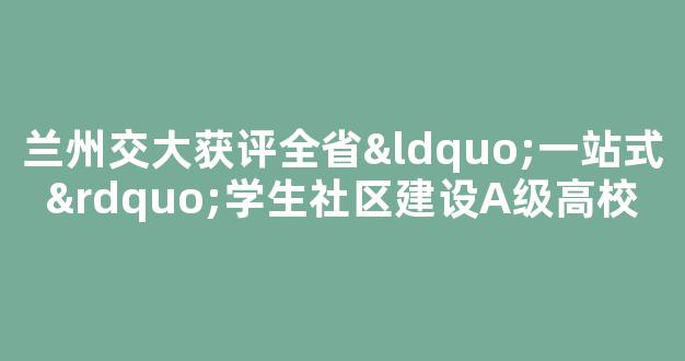 兰州交大获评全省“一站式”学生社区建设A级高校