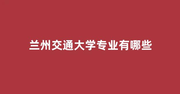 <b>兰州交通大学专业有哪些</b>