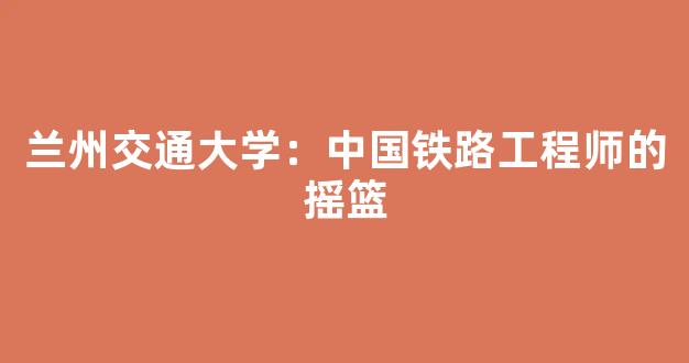 兰州交通大学：中国铁路工程师的摇篮