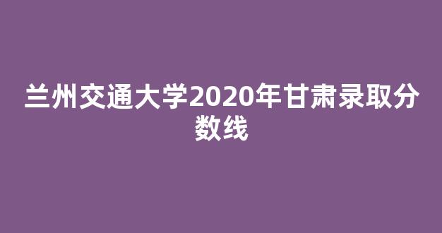 兰州交通大学2020年甘肃录取分数线