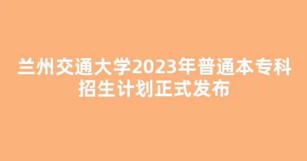 兰州交通大学2023年普通本专科招生计划正式发布