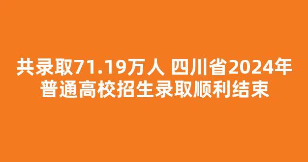 <b>共录取71.19万人 四川省2024年普通高校招生录取顺利结束</b>