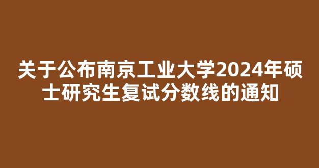 关于公布南京工业大学2024年硕士研究生复试分数线的通知