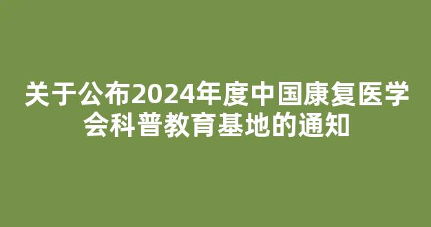 关于公布2024年度中国康复医学会科普教育基地的通知