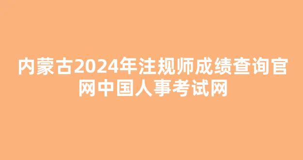 <b>内蒙古2024年注规师成绩查询官网中国人事考试网</b>